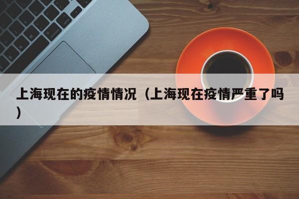 上海现在的疫情情况（上海现在疫情严重了吗）