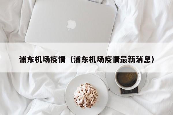浦东机场疫情（浦东机场疫情最新消息）