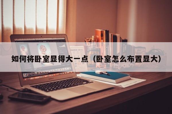 如何将卧室显得大一点（卧室怎么布置显大）