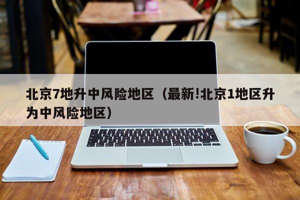 北京7地升中风险地区（最新!北京1地区升为中风险地区）