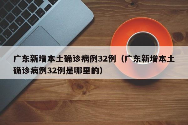 广东新增本土确诊病例32例（广东新增本土确诊病例32例是哪里的）