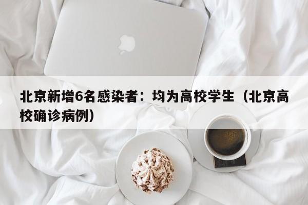 北京新增6名感染者：均为高校学生（北京高校确诊病例）