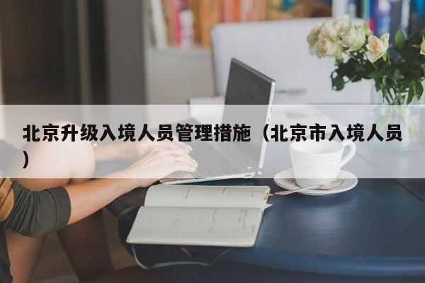 北京升级入境人员管理措施（北京市入境人员）