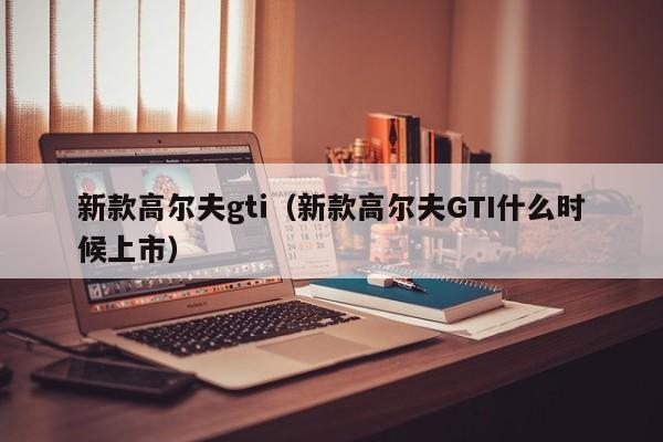 新款高尔夫gti（新款高尔夫GTI什么时候上市）