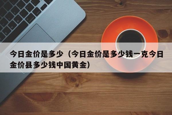 今日金价是多少（今日金价是多少钱一克今日金价县多少钱中国黄金）