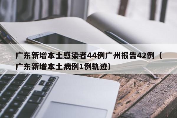 广东新增本土感染者44例广州报告42例（广东新增本土病例1例轨迹）