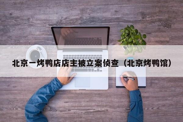 北京一烤鸭店店主被立案侦查（北京烤鸭馆）