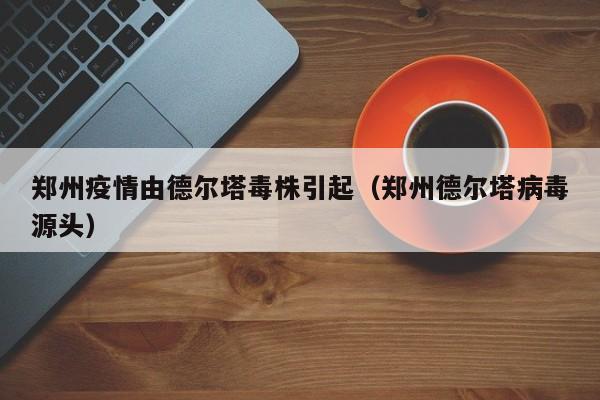郑州疫情由德尔塔毒株引起（郑州德尔塔病毒源头）