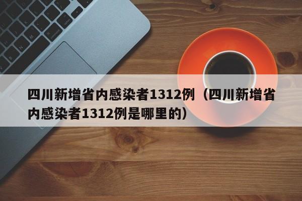四川新增省内感染者1312例（四川新增省内感染者1312例是哪里的）