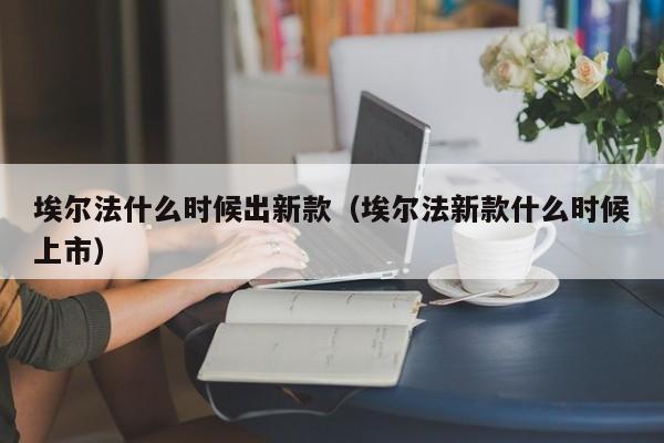 埃尔法什么时候出新款（埃尔法新款什么时候上市）