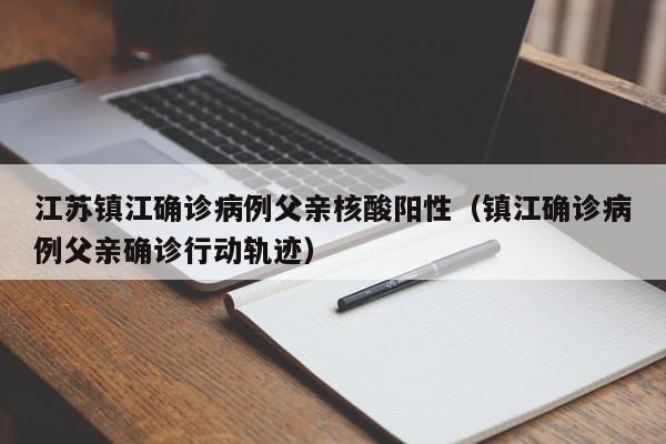 江苏镇江确诊病例父亲核酸阳性（镇江确诊病例父亲确诊行动轨迹）