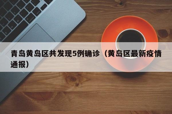 青岛黄岛区共发现5例确诊（黄岛区最新疫情通报）