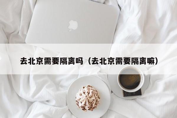 去北京需要隔离吗（去北京需要隔离嘛）