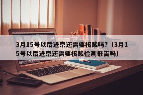 3月15号以后进京还需要核酸吗?（3月15号以后进京还需要核酸检测报告吗）