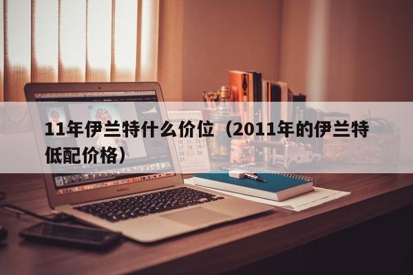 11年伊兰特什么价位（2011年的伊兰特低配价格）