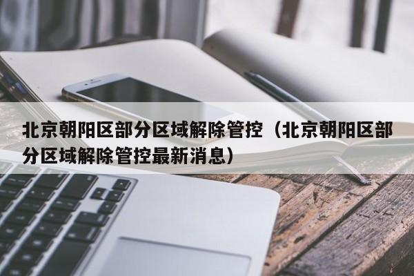 北京朝阳区部分区域解除管控（北京朝阳区部分区域解除管控最新消息）