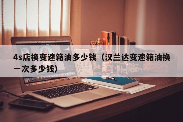 4s店换变速箱油多少钱（汉兰达变速箱油换一次多少钱）