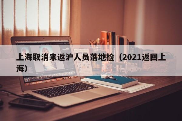 上海取消来返沪人员落地检（2021返回上海）