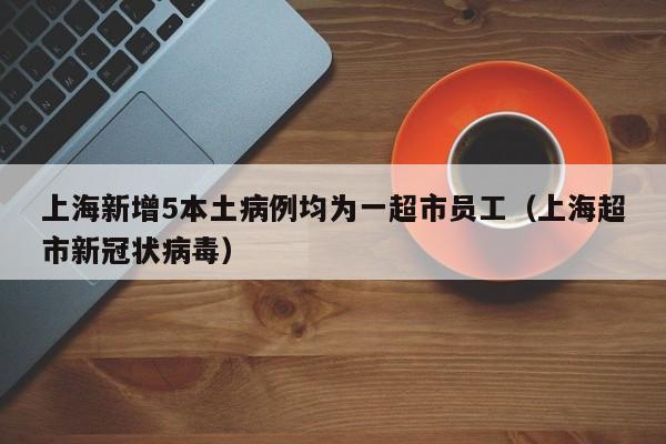 上海新增5本土病例均为一超市员工（上海超市新冠状病毒）