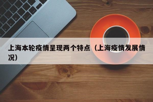 上海本轮疫情呈现两个特点（上海疫情发展情况）
