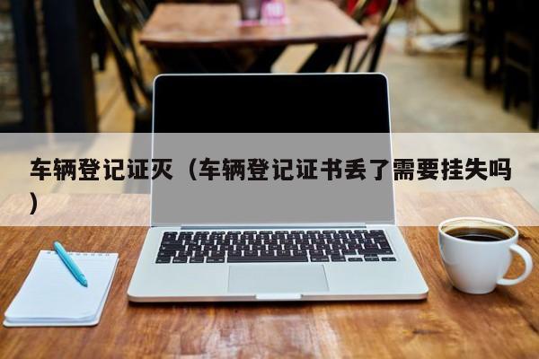 车辆登记证灭（车辆登记证书丢了需要挂失吗）