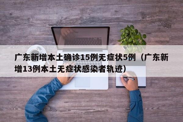 广东新增本土确诊15例无症状5例（广东新增13例本土无症状感染者轨迹）