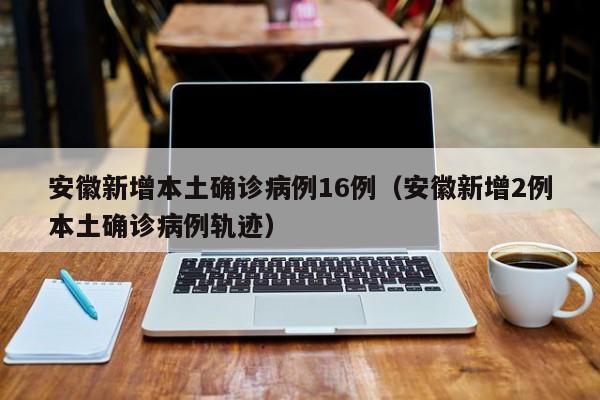 安徽新增本土确诊病例16例（安徽新增2例本土确诊病例轨迹）