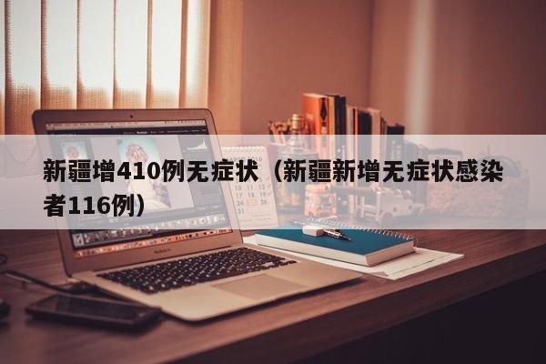 新疆增410例无症状（新疆新增无症状感染者116例）