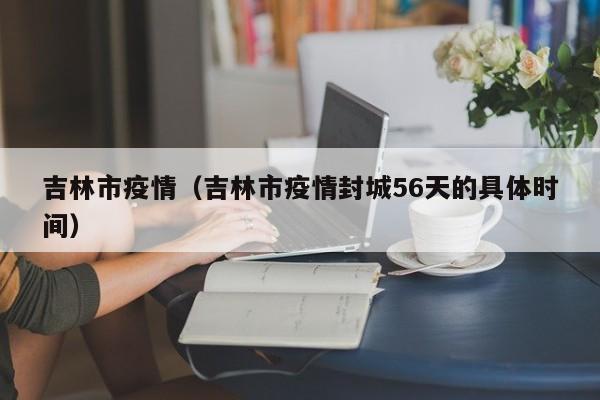 吉林市疫情（吉林市疫情封城56天的具体时间）