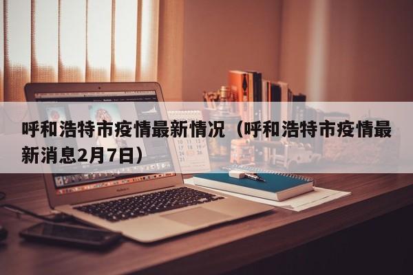 呼和浩特市疫情最新情况（呼和浩特市疫情最新消息2月7日）