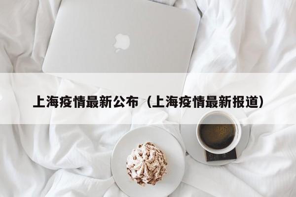 上海疫情最新公布（上海疫情最新报道）