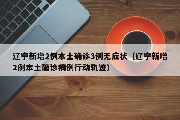 辽宁新增2例本土确诊3例无症状（辽宁新增2例本土确诊病例行动轨迹）