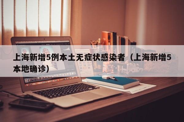 上海新增5例本土无症状感染者（上海新增5本地确诊）