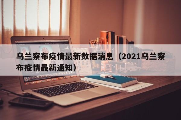 乌兰察布疫情最新数据消息（2021乌兰察布疫情最新通知）