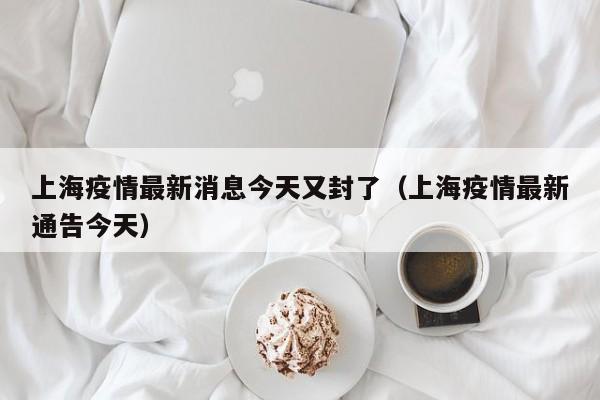 上海疫情最新消息今天又封了（上海疫情最新通告今天）