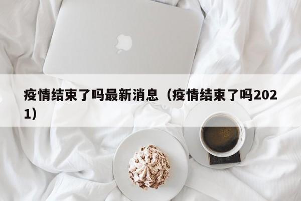 疫情结束了吗最新消息（疫情结束了吗2021）