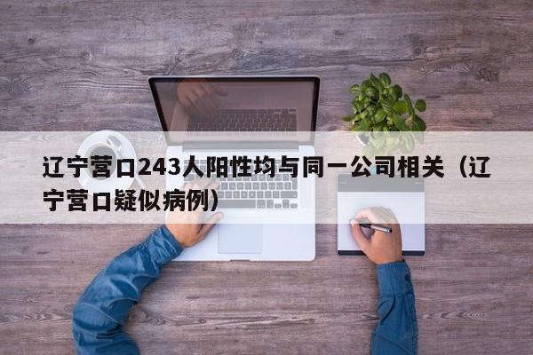 辽宁营口243人阳性均与同一公司相关（辽宁营口疑似病例）