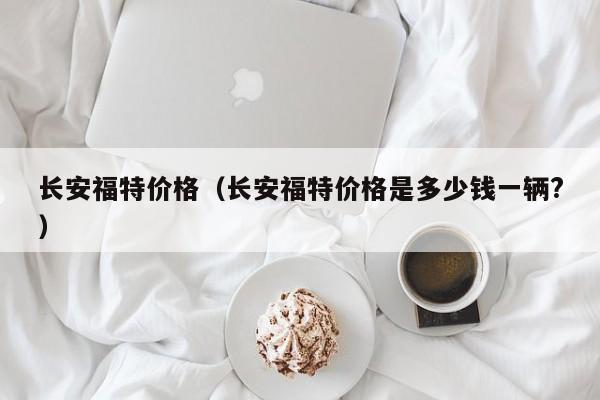 长安福特价格（长安福特价格是多少钱一辆?）