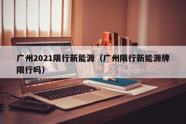 广州2021限行新能源（广州限行新能源牌限行吗）