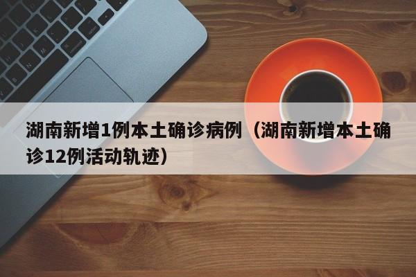 湖南新增1例本土确诊病例（湖南新增本土确诊12例活动轨迹）