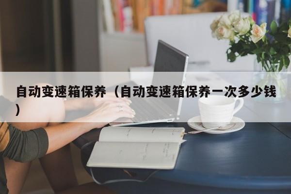 自动变速箱保养（自动变速箱保养一次多少钱）