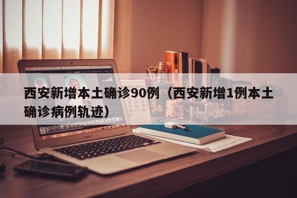 西安新增本土确诊90例（西安新增1例本土确诊病例轨迹）