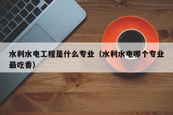 水利水电工程是什么专业（水利水电哪个专业最吃香）