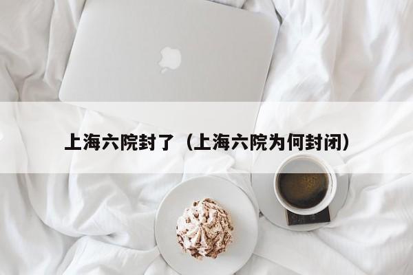 上海六院封了（上海六院为何封闭）