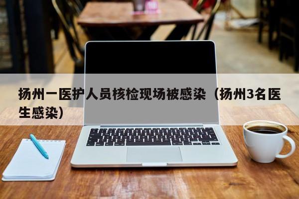 扬州一医护人员核检现场被感染（扬州3名医生感染）