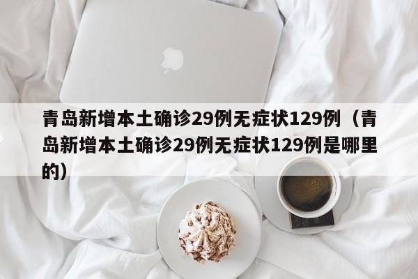 青岛新增本土确诊29例无症状129例（青岛新增本土确诊29例无症状129例是哪里的）
