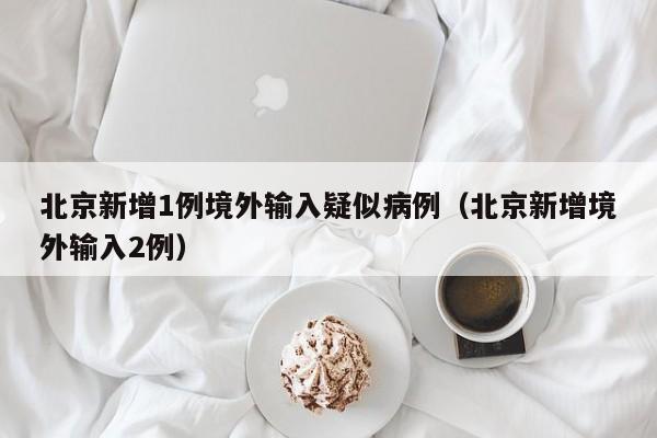 北京新增1例境外输入疑似病例（北京新增境外输入2例）