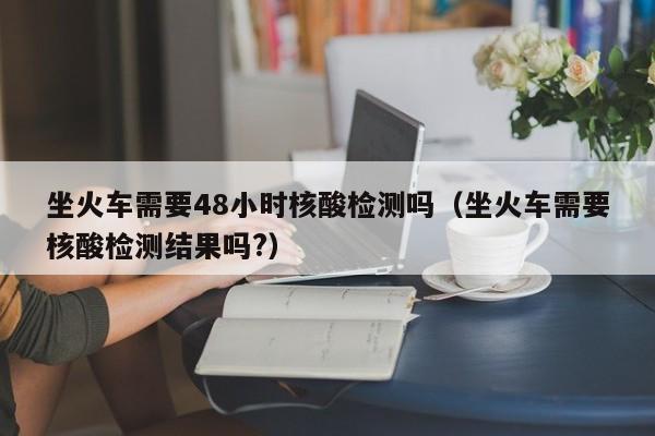坐火车需要48小时核酸检测吗（坐火车需要核酸检测结果吗?）