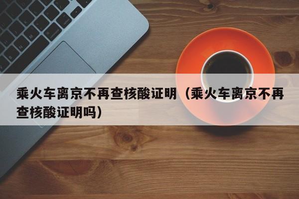 乘火车离京不再查核酸证明（乘火车离京不再查核酸证明吗）