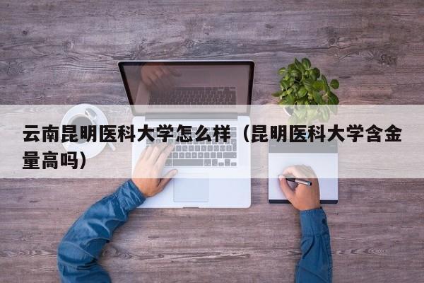 云南昆明医科大学怎么样（昆明医科大学含金量高吗）